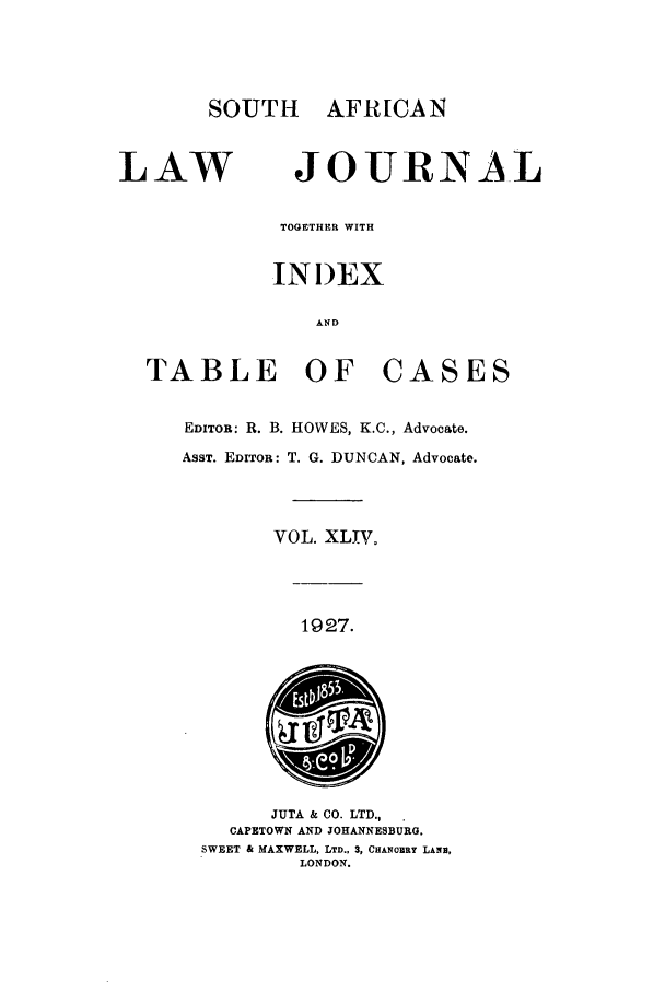 handle is hein.journals/soaf44 and id is 1 raw text is: SOUTH AFR[CAN
LAW JOURNAL
TOGETHER WITH
INDEX
AIN D
TABLE OF CASES
EDITOR: R. B. HOWES, K.C., Advocate.
AsST. EDITOR: T. G. DUNCAN, Advocate.
VOL. XLIV.
1927.
JUTA & CO. LTD.,
CAPETOWN AND JOHANNESBURG.
SWEET & MAXWELL, LTD., 3, CHANOBRY LANE,
LONDON.


