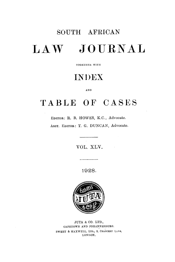 handle is hein.journals/soaf45 and id is 1 raw text is: SOUTH AFRICAN

LAW

JOURNAL

TOGETHER WVITH[
INI)EX
AND

T ABLE OF

CASES

EDITOR: R. B. HO\¥ES, K.C., Advocate.
ASST. EDITOR: T. G. DUNCAN, Advocate.
VOL. XLV.

1928.

JUTA & CO. LTD.,
CAPETOWN AND JOHANNESBURG.
SWEET & MAXWELL, LTD.. 3, CHANCERY IANK,
LONDON.


