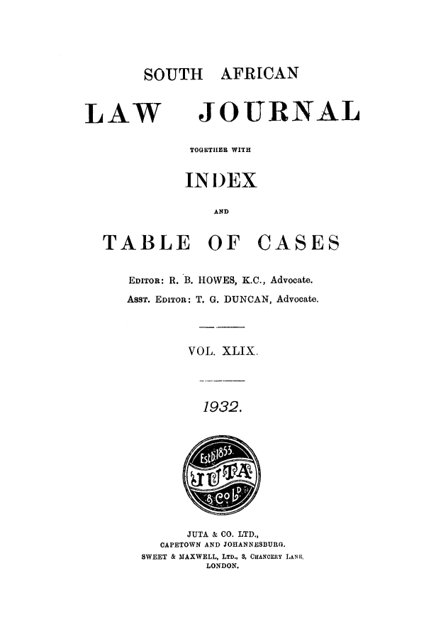 handle is hein.journals/soaf49 and id is 1 raw text is: SOUTH AFRICAN

LAW

JOURNAL

TOGETHER WITH
INI)EX
AND

TABLE OF

CASES

EDITOR: R. B. HOWES, K.C., Advocate.
ASST. EDITOR: T. G. DUNCAN, Advocate.
VOL. XLIX.

1932.

JUTA & CO. LTD.,
CAPETOWN AND JOHANNESBURG.
SWEET & MAXWELL, LTD., 3, CHANCERY LANK,
LONDON.



