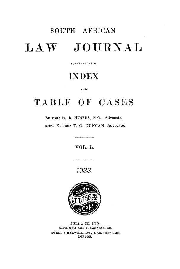 handle is hein.journals/soaf50 and id is 1 raw text is: SOUTH AFRICAN

LAW

JOURNAL

TOGETHER WITH
IN I)EX
AiD

TABLE OF

CASES

EDITOR: R. B. HOWES, K.C., Advocate.
ASST. EDITOR: T. G. DUNCAN, Advocate.

VOL. L.

1933.

JUTA & CO. LTD.,
CAPETOWN AND JOHANNESBURO.
SWEET & MAXWELL, LTD., 3. CHANCERY LANE,
LONDON.


