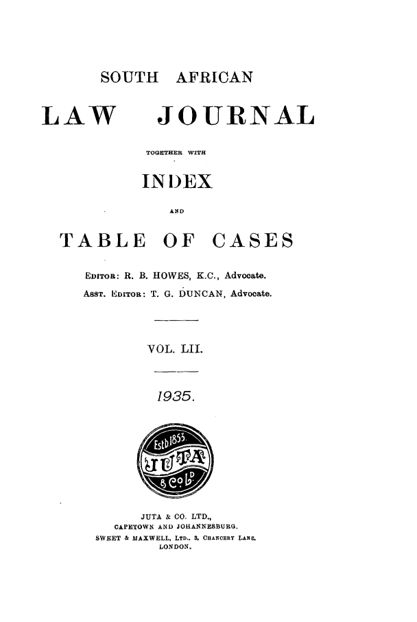 handle is hein.journals/soaf52 and id is 1 raw text is: SOUTH AFRICAN

LAW

JOURNAL

TOGETHER WITH
INDEX
AND
TABLE OF CASES
EDITOR: R. B. HOWES, K.C., Advocate.
ASST. EDITOR: T. G. DUNCAN, Advocate.
VOL. LIL
1935.

JUTA & CO. LTD.,
CAPETOWN AND JOHANNEBSBURG.
SWEET & MAXWELL, LTD.. 3, CHANCERY LAN.
LONDON.


