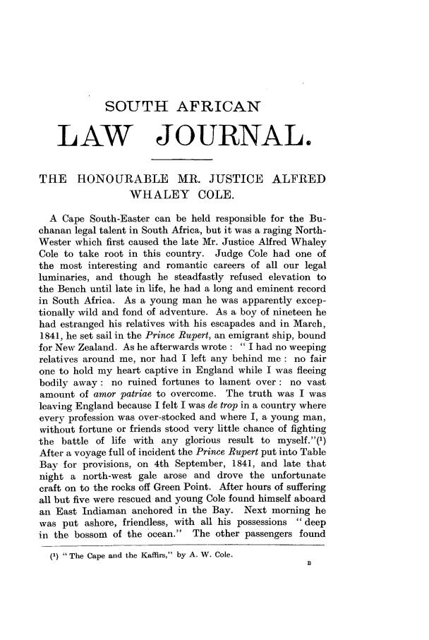 handle is hein.journals/soaf52 and id is 27 raw text is: SOUTH AFRICAN
LAW JOURNAL.
THE HONOURABLE MR. JUSTICE ALFRED
WHALEY COLE.
A Cape South-Easter can be held responsible for the Bu-
chanan legal talent in South Africa, but it was a raging North-
Wester which first caused the late Mr. Justice Alfred Whaley
Cole to take root in this country. Judge Cole had one of
the most interesting and romantic careers of all our legal
luminaries, and though he steadfastly refused elevation to
the Bench until late in life, he had a long and eminent record
in South Africa. As a young man he was apparently excep-
tionally wild and fond of adventure. As a boy of nineteen he
had estranged his relatives with his escapades and in March,
1841, he set sail in the Prince Rupert, an emigrant ship, bound
for New Zealand. As he afterwards wrote :  I had no weeping
relatives around me, nor had I left any behind me : no fair
one to hold my heart captive in England while I was fleeing
bodily away: no ruined fortunes to lament over: no vast
amount of amor patriae to overcome. The truth was I was
leaving England because I felt I was de trop in a country where
every profession was over-stocked and where I, a young man,
without fortune or friends stood very little chance of fighting
the battle of life with any glorious result to myself.(')
After a voyage full of incident the Prince Rupert put into Table
Bay for provisions, on 4th September, 1841, and late that
night a north-west gale arose and drove the unfortunate
craft on to the rocks off Green Point. After hours of suffering
all but five were rescued and young Cole found himself aboard
an East Indiaman anchored in the Bay. Next morning he
was put ashore, friendless, with all his possessions  deep
in the bossom of the ocean. The other passengers found
(1) The Cape and the Kaffirs, by A. W. Cole.


