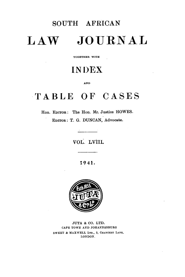 handle is hein.journals/soaf58 and id is 1 raw text is: SOUTH AFRICAN

LAW

JOURNAL

TOGETHER WITH
INIDEX
AND

TABLE OF

CASES

Hon. EDITOR: The Hon. Mr. Justice HOWES.
EDITOR: T. G. DUNCAN, Advocate.
VOL. LVIII.

1941.

JUTA & CO. LTD.
CAPE TOWN AND JOHANNESBURG
SWEET & MAXWELL LTD., 3, CHANCERY LANE,
LONDON.


