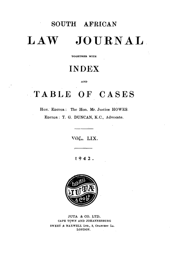 handle is hein.journals/soaf59 and id is 1 raw text is: SOUTH AFRICAN

LAW

JOURNAL

TOGETHER WITH
INDEX
AND
TABLE OF CASES
HoN. EDITOR: The Hon. Mr. Justice HOWES.
EDITOR: T. G. DUNCAN, K.C., Advocate.
VOL. LIX.

1942.

JUTA & CO. LTD.
CAPE TOWN AND JOHANNESBURG
SWEET .& !AXWELL LTD., 3, CHANCEIIY LA.
LONDON.


