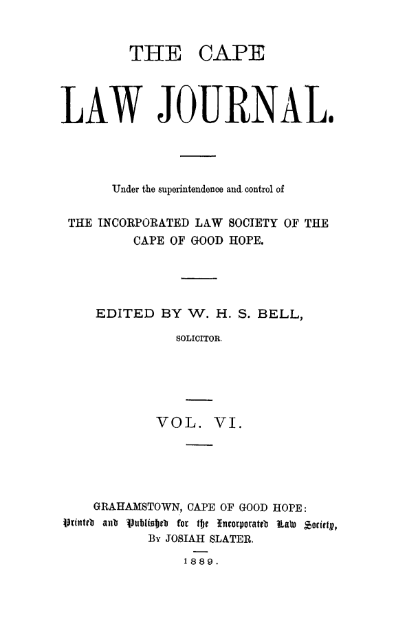 handle is hein.journals/soaf6 and id is 1 raw text is: THE

CAPE

LAW JOURNAL.
Under the superintendence and control of
THE INCORPORATED LAW SOCIETY OF THE
CAPE OF GOOD HOPE.
EDITED BY W. H. S. BELL,
SOLICITOR.
VOL. VI.

GRAHAMSTOWN, CAPE OF GOOD HOPE:
Vrinteb an ipublitJet for t!he :Tncorporateb Raw zorietv,
By JOSIAH SLATER.
1889.


