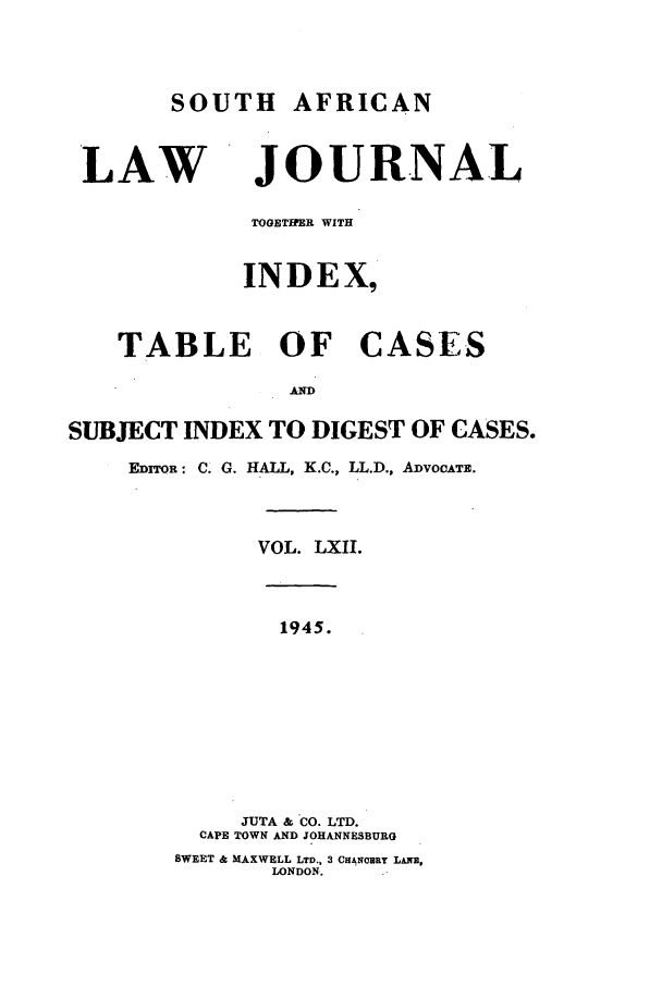 handle is hein.journals/soaf62 and id is 1 raw text is: SOUTH AFRICAN
LAW JOURNAL
TOGETHER WITH
INDEX,
TABLE OF CASES
ARU)
SUBJECT INDEX TO DIGEST OF CASES.
EDITOR: C. G. HALL, K.C., LL.D., ADVOCATz.
VOL. LXII.
1945.
JUTA & CO. LTD.
CAPE TOWN AND JOHANNESBURG
SWEET & MAXWELL LTD.. 3 CANwqRY LANE,
LONDON.


