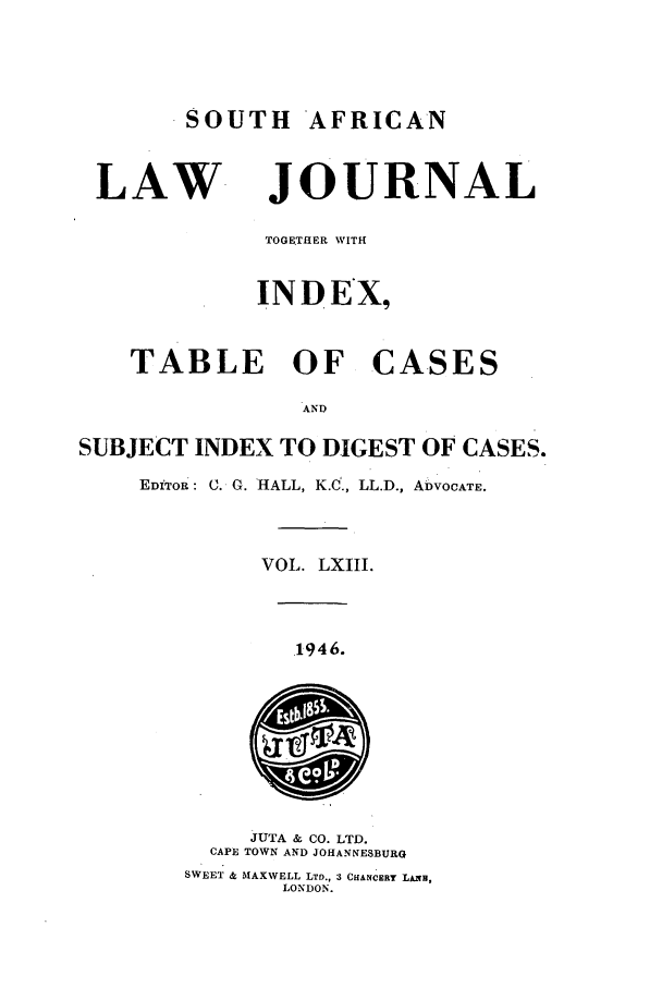 handle is hein.journals/soaf63 and id is 1 raw text is: SOUTH AFRICAN
LAW JOURNAL
TOGETIhER WITH
INDEX,
TABLE OF CASES
AND
SUBJECT INDEX TO DIGEST OF CASES.
EDITOR: C. G. HALL, K.C., LL.D., ADVOCATE.
VOL. LXIII.
1946.
JUTA & CO. LTD.
CAPE TOWN AND JOHANNESBURG
SWEET & MAXWELL LTD., 3 CHANCERY LAxH,
LONDON.


