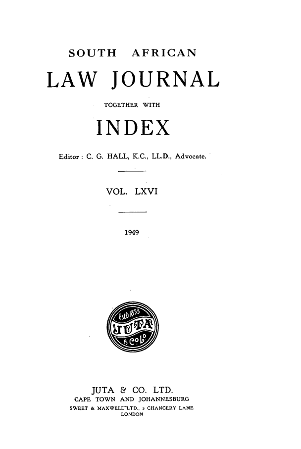 handle is hein.journals/soaf66 and id is 1 raw text is: AFRICAN

LAW JOURNAL
TOGETHER WITH
INDEX
Editor: C. G. HALL, K.C., LL.D., Advocate.
VOL. LXVI

1949

JUTA & CO. LTD.
CAPE TOWN AND JOHANNESBURG
SWEET & MAXWELL-LTD., 3 CHANCERY LANE
LONDON

SOUTH


