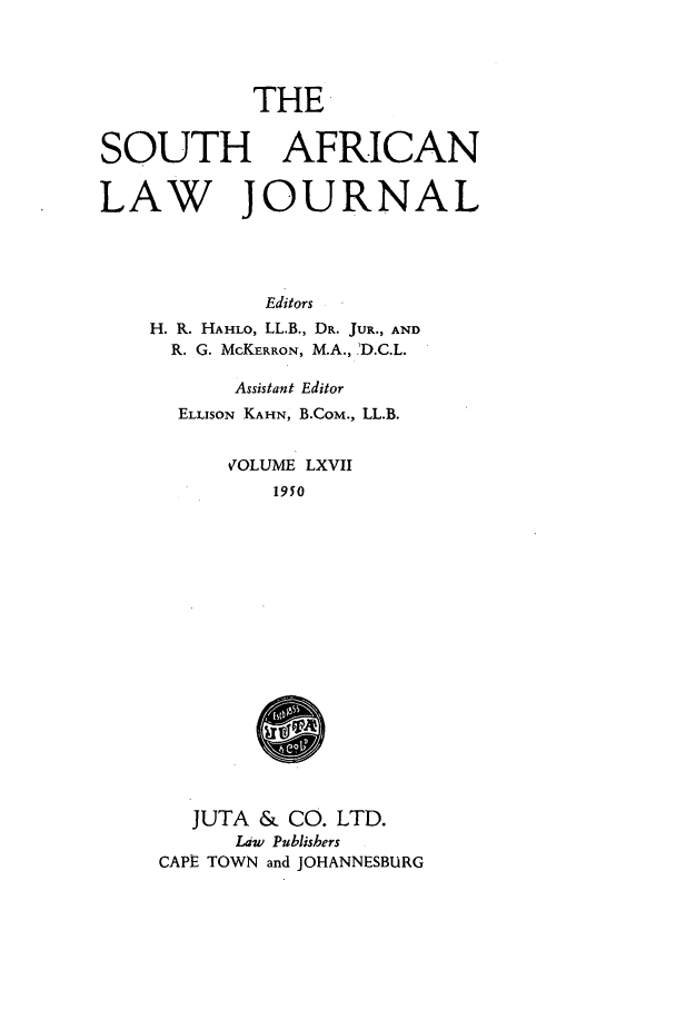 handle is hein.journals/soaf67 and id is 1 raw text is: THE

SOUTH AFRICAN
LAW JOURNAL
Editors
H. R. HAHLO, LL.B., DR. JUR., AND
R. G. McKERRON, M.A., .'D.C.L.
Assistant Editor
ELLiSON KAHN, B.COM., LL.B.
VOLUME LXVII
1950
JUTA & CO. LTD.
Law Publishers
CAPE TOWN and JOHANNESBURG


