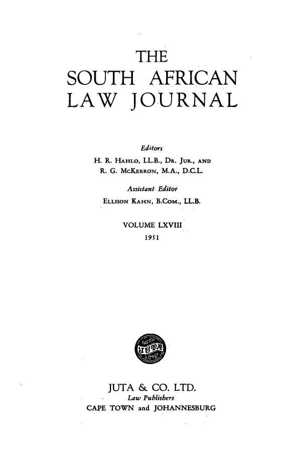 handle is hein.journals/soaf68 and id is 1 raw text is: THE

SOUTH AFRICAN
LAW JOURNAL
Editors
H. R. HAHLO, LL.B., DR. JuR., AND
R. G. McKERRoN, M.A., D.C.L.

Assistant Editor
ELLISON KAHN, B.CoM., LL.B.
VOLUME LXVIII
1951
0
JUTA & CO. LTD.
Law Publishers
CAPE TOWN and JOHANNESBURG


