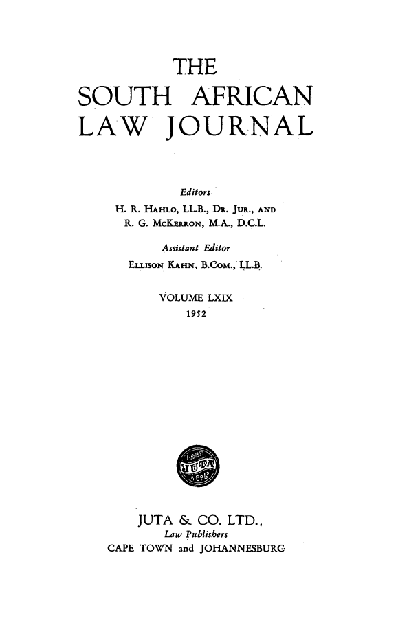 handle is hein.journals/soaf69 and id is 1 raw text is: THE

SOUTH AFRICAN
LAW JOURNAL
Editors
H. R. HAHLO, LL.B., DR. JUR., AND
R. G. MCKERRON, M.A., D.C.L.
Assistant Editor
ELLISON KAHN, B.CoM., LL.B.
VOLUME LXIX
1952
JUTA & CO. LTD..
Law Publishers
CAPE TOWN and JOHANNESBURG



