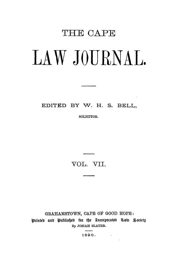 handle is hein.journals/soaf7 and id is 1 raw text is: THE CAPE
LAW JOURNAL.

EDITED BY W. H.

S. BELL,

SOLICITOR.
VOL. VII.

GRAUAMISTOWN, CAPE OF GOOD HOPE:
iointet ant Pub ibelb for te incorporateb RaW  Sorfetp
By JOSIAH SLATER.
189o.


