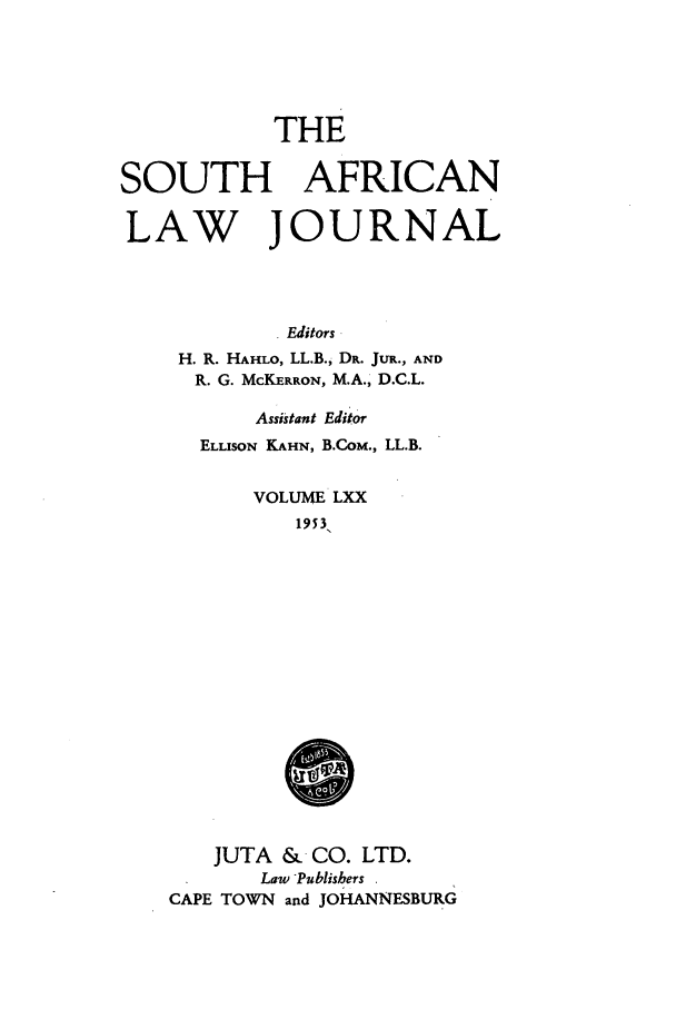 handle is hein.journals/soaf70 and id is 1 raw text is: THE
SOUTH AFRICAN
LAW JOURNAL
Editors
H. R. HAHLO, LL.B., DR. JUR., AND
R. G. McKERRON, M.A., D.C.L.

Assistant Editor
ELLISON KAHN, B.CoM., LL.B.
VOLUME LXX
1953
JUTA &    CO. LTD.
Law Publishers
CAPE TOWN and JOHANNESBURG


