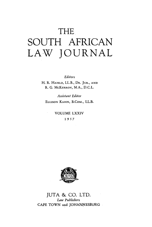 handle is hein.journals/soaf74 and id is 1 raw text is: THE
SOUTH AFRICAN
LAW JOURNAL
Editors
H. R. HAHLO, LL.B., DR. JUR., AND
R. G. McKERRON, M.A., D.C.L.

Assistant Editor
ELLISON KAHN, B.CoM., LL.B.
VOLUME LXXIV
1957

JUTA & CO. LTD.
Law Publishers
CAPE TOWN and JOHANNESBURG


