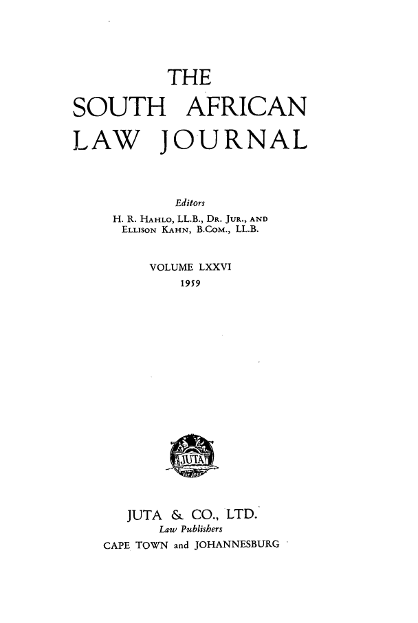 handle is hein.journals/soaf76 and id is 1 raw text is: THE

SOUTH AFRICAN
LAW JOURNAL
Editors
H. R. HAHLO, LL.B., DR. JUR., AND
ELLISON KAHN, B.CoM., LL.B.

VOLUME LXXVI
1959

JUTA &    CO., LTD.
Law Publishers
CAPE TOWN and JOHANNESBURG


