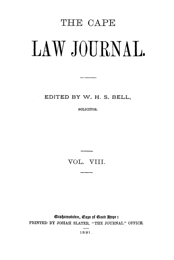 handle is hein.journals/soaf8 and id is 1 raw text is: THE CAPE

LAW JOURNAL.
EDITED BY W. H. S. BELL,
SOLICITOR.
VOL. VIII.

Grabamstotn, (gape of QGoob0 mope :
PRINTED BY JOSIAH SLATER, THE JOURNAL OFFICE.
1891 .


