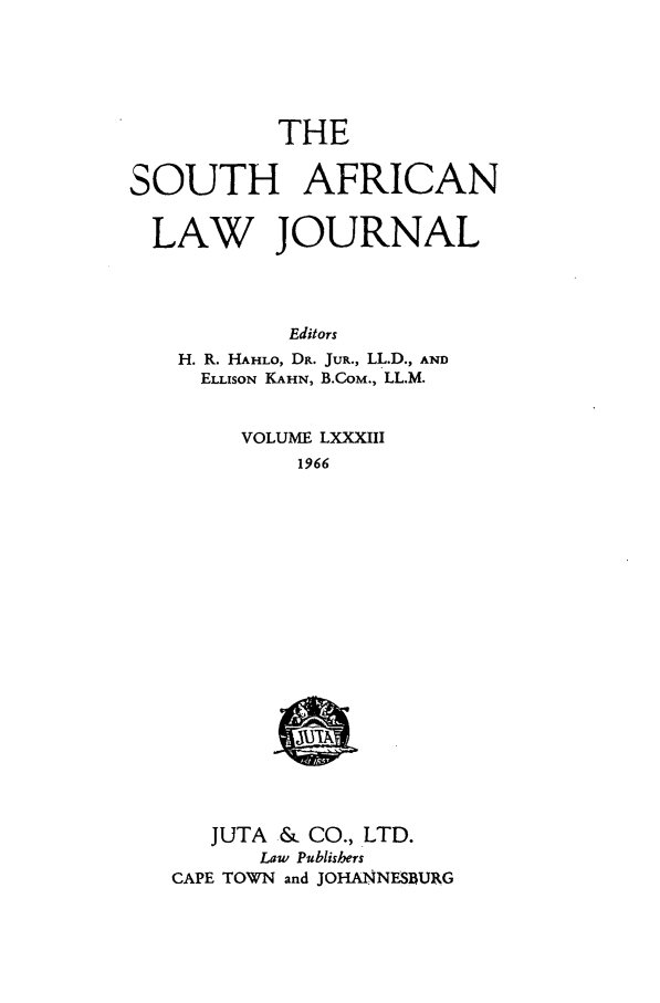 handle is hein.journals/soaf83 and id is 1 raw text is: THE

SOUTH AFRICAN
LAW JOURNAL
Editors
H. R. HAHLO, DR. JuR., LL.D., AND
ELLISON KAHN, B.COM., LL.M.

VOLUME LXXXIII
1966

JUTA & CO., LTD.
Law Publishers
CAPE TOWN and JOHANNESBURG


