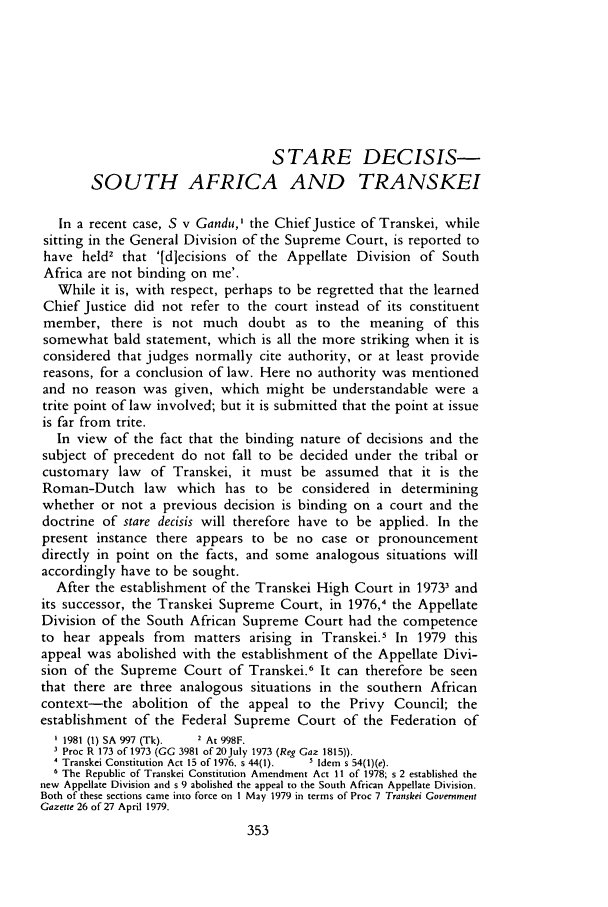 handle is hein.journals/soaf98 and id is 363 raw text is: STARE DECISIS-
SOUTH AFRICA AND TRANSKEI
In a recent case, S v Gandu,I the Chief Justice of Transkei, while
sitting in the General Division of the Supreme Court, is reported to
have held2 that '[diecisions of the Appellate Division of South
Africa are not binding on me'.
While it is, with respect, perhaps to be regretted that the learned
Chief Justice did not refer to the court instead of its constituent
member, there is not much doubt as to the meaning of this
somewhat bald statement, which is all the more striking when it is
considered that judges normally cite authority, or at least provide
reasons, for a conclusion of law. Here no authority was mentioned
and no reason was given, which might be understandable were a
trite point of law involved; but it is submitted that the point at issue
is far from trite.
In view  of the fact that the binding nature of decisions and the
subject of precedent do not fall to be decided under the tribal or
customary law     of Transkei, it must be assumed that it is the
Roman-Dutch law       which has to be considered in determining
whether or not a previous decision is binding on a court and the
doctrine of stare decisis will therefore have to be applied. In the
present instance there appears to be no case or pronouncement
directly in point on the facts, and some analogous situations will
accordingly have to be sought.
After the establishment of the Transkei High Court in 19733 and
its successor, the Transkei Supreme Court, in 1976,4 the Appellate
Division of the South African Supreme Court had the competence
to hear appeals from matters arising in Transkei.5 In 1979 this
appeal was abolished with the establishment of the Appellate Divi-
sion of the Supreme Court of Transkei.6 It can therefore be seen
that there are three analogous situations in the southern African
context-the abolition of the appeal to the Privy Council; the
establishment of the Federal Supreme Court of the Federation of
1981 (1) SA 997 (Tk).  2 At 998F.
3 Proc R 173 of 1973 (GG 3981 of 20July 1973 (Reg Gaz 1815)).
' Transkei Constitution Act 15 of 1976, s 44(1).  ' Idem s 54(1)(e).
6 The Republic of Transkei Constitution Amendment Act 11 of 1978; s 2 established the
new Appellate Division and s 9 abolished the appeal to the South African Appellate Division.
Both of these sections came into force on I May 1979 in terms of Proc 7 Transkei Government
Gazette 26 of 27 April 1979.


