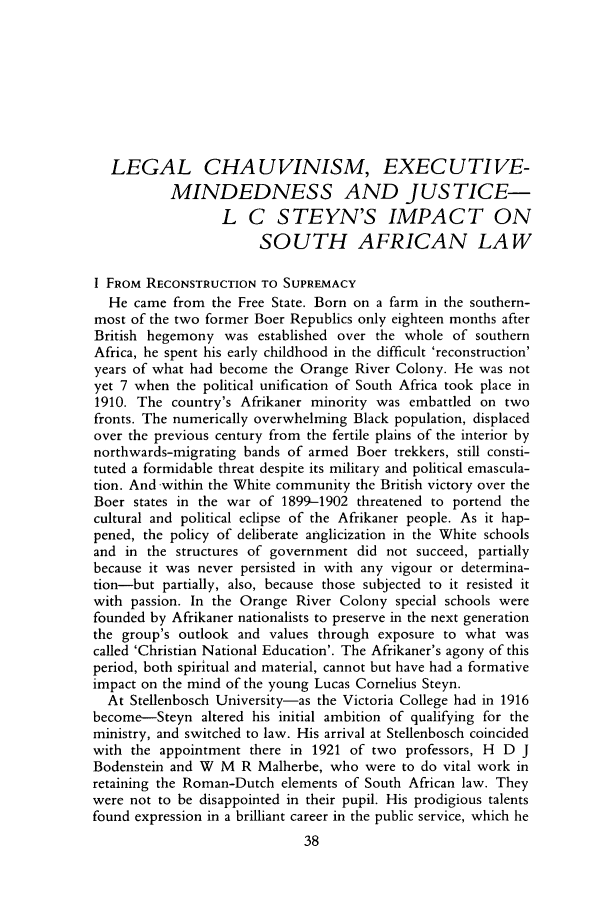 handle is hein.journals/soaf99 and id is 50 raw text is: LEGAL CHAUVINISM, EXECUTIVE-
MINDEDNESS AND JUSTICE-
L C STEYN'S IMPACT ON
SOUTH AFRICAN LAW
I FROM RECONSTRUCTION TO SUPREMACY
He came from the Free State. Born on a farm in the southern-
most of the two former Boer Republics only eighteen months after
British hegemony was established over the whole of southern
Africa, he spent his early childhood in the difficult 'reconstruction'
years of what had become the Orange River Colony. He was not
yet 7 when the political unification of South Africa took place in
1910. The country's Afrikaner minority was embattled on two
fronts. The numerically overwhelming Black population, displaced
over the previous century from the fertile plains of the interior by
northwards-migrating bands of armed Boer trekkers, still consti-
tuted a formidable threat despite its military and political emascula-
tion. And -within the White community the British victory over the
Boer states in the war of 1899-1902 threatened to portend the
cultural and political eclipse of the Afrikaner people. As it hap-
pened, the policy of deliberate anglicization in the White schools
and in the structures of government did not succeed, partially
because it was never persisted in with any vigour or determina-
tion-but partially, also, because those subjected to it resisted it
with passion. In the Orange River Colony special schools were
founded by Afrikaner nationalists to preserve in the next generation
the group's outlook and values through exposure to what was
called 'Christian National Education'. The Afrikaner's agony of this
period, both spiritual and material, cannot but have had a formative
impact on the mind of the young Lucas Cornelius Steyn.
At Stellenbosch University-as the Victoria College had in 1916
become-Steyn altered his initial ambition of qualifying for the
ministry, and switched to law. His arrival at Stellenbosch coincided
with the appointment there in 1921 of two professors, H D J
Bodenstein and W M R Malherbe, who were to do vital work in
retaining the Roman-Dutch elements of South African law. They
were not to be disappointed in their pupil. His prodigious talents
found expression in a brilliant career in the public service, which he


