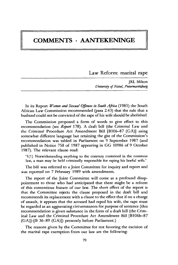 handle is hein.journals/soafcrimj2 and id is 87 raw text is: Law Reform: marital rape
JRL Milton
Universitj of Natal, Pietermaritmburg
In its Report Wlomen and Sexual Offenes in South Afica (1985) the South
African Law Commission recommended (para 2.43) that the rule that a
husband could not be convicted of the rape of his wife should be abolished.
The Commission proposed a form of words to give effect to this
recommendation (see Report 178). A draft bill (the Criminal Law and
the Criminal Procedure Act Amendment Bill [B106-87 (GA)] using
somewhat different language but retaining the gist of the Commission's
recommendation was tabled in Parliament on 9 September 1987 (and
published in Notice 758 of 1987 appearing in GG 10986 of 9 October
1987). The relevant clause read:
'1(1) Notwithstanding anything to the contrary contained in the common
law, a man may be held criminally responsible for raping his lawful wife.'
The bill was referred to a Joint Committee for inquiry and report and
was reported on 7 February 1989 with amendments.
The report of the Joint Committee will come as a profound disap-
pointment to those who had anticipated that there might be a reform
of this contentious feature of our law. The short effect of the report is
that the Committee rejects the clause proposed in the draft bill and
recommends its replacement with a clause to the effect that if on a charge
of assault, it appears that the accused had raped his wife, the rape must
be regarded as an aggravating circumstances for purpose of sentence (this
recommendation is given substance in the form of a draft bill (the Crim-
inal Law and the Criminal Procedure Act Amendment Bill [B106b-87
(GA)]-[B 36-89 (GA)]) presently before Parliament.)
The reasons given by the Committee for not favoring the excision of
the marital rape exemption from our law are the following.


