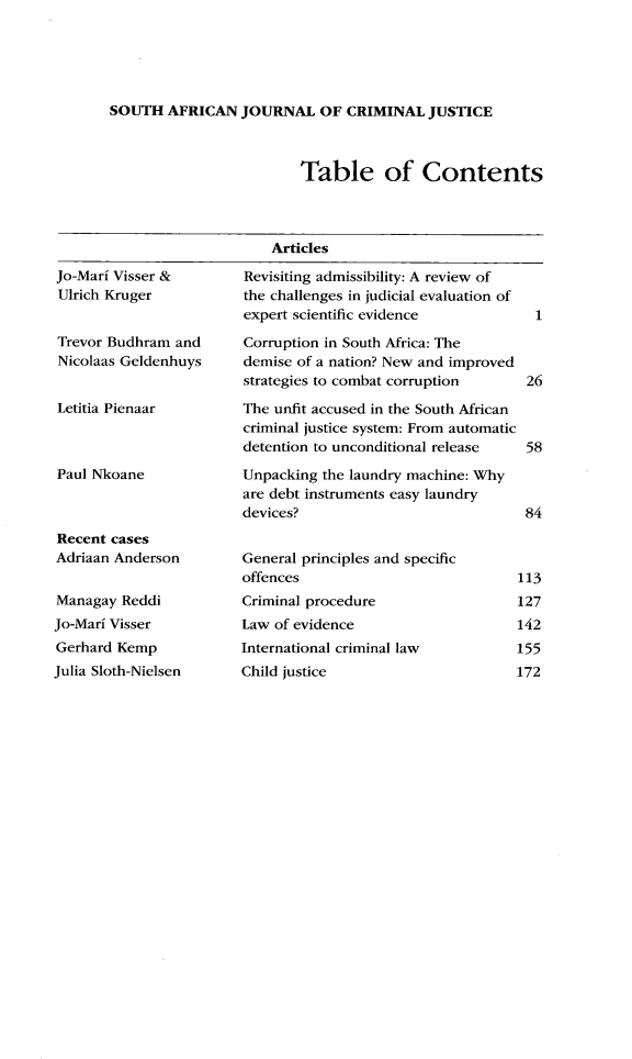handle is hein.journals/soafcrimj31 and id is 1 raw text is: 





SOUTH   AFRICAN  JOURNAL   OF  CRIMINAL  JUSTICE


Table of Contents


Articles


Jo-Mari Visser &
Ulrich Kruger


Trevor Budhram  and
Nicolaas Geldenhuys


Letitia Pienaar



Paul Nkoane



Recent cases
Adriaan Anderson


Managay  Reddi
Jo-Mari Visser
Gerhard Kemp
Julia Sloth-Nielsen


Revisiting admissibility: A review of
the challenges in judicial evaluation of
expert scientific evidence            1

Corruption in South Africa: The
demise of a nation? New and improved
strategies to combat corruption      26

The unfit accused in the South African
criminal justice system: From automatic
detention to unconditional release   58

Unpacking the laundry machine: Why
are debt instruments easy laundry
devices?                             84


General principles and specific
offences                            113


Criminal procedure
Law of evidence
International criminal law
Child justice


127
142
155
172


