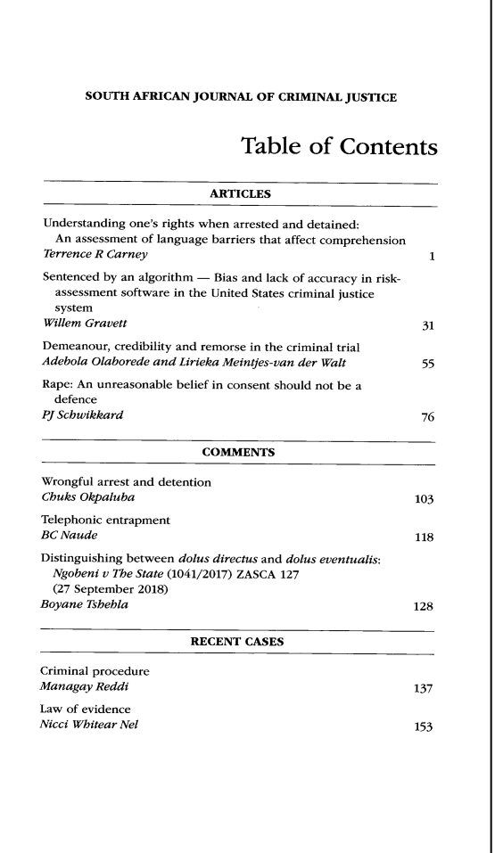 handle is hein.journals/soafcrimj34 and id is 1 raw text is: SOUTH AFRICAN JOURNAL OF CRIMINAL JUSTICE

Table of Contents

ARTICLES

Understanding one's rights when arrested and detained:
An assessment of language barriers that affect comprehension
Terrence R Carney
Sentenced by an algorithm - Bias and lack of accuracy in risk-
assessment software in the United States criminal justice
system
Willem Gravett
Demeanour, credibility and remorse in the criminal trial
Adebola Olaborede and Lirieka Meintjes-van der Walt
Rape: An unreasonable belief in consent should not be a
defence
PJ Schwikkard

COMMENTS
Wrongful arrest and detention
Chuks Okpaluba                                       103
Telephonic entrapment
BC Naude                                              118
Distinguishing between dolus directus and dolus eventualis:
Ngobeni v The State (1041/2017) ZASCA 127
(27 September 2018)
Boyane Tshehla                                       128
RECENT CASES

Criminal procedure
Managay Reddi
Law of evidence
Nicci Whitear Nel

137
153

1
31
55
76


