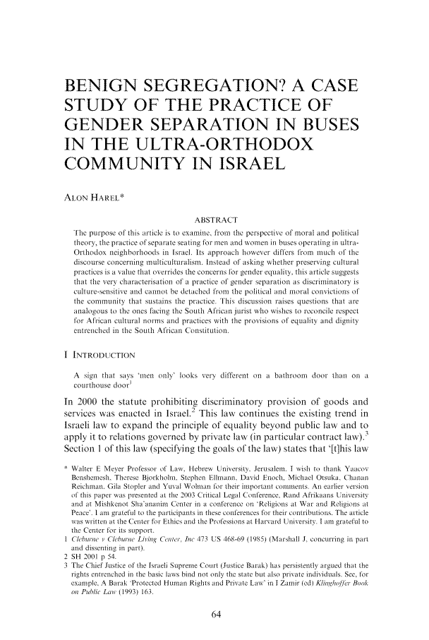 handle is hein.journals/soafjhr20 and id is 74 raw text is: BENIGN SEGREGATION? A CASE
STUDY OF THE PRACTICE OF
GENDER SEPARATION IN BUSES
IN THE ULTRA-ORTHODOX
COMMUNITY IN ISRAEL
ALON HAREL*
ABSTRACT
The purpose of this article is to examine, from the perspective of moral and political
theory, the practice of separate seating for men and women in buses operating in ultra-
Orthodox neighborhoods in Israel. its approach however differs from mtuch of the
discourse concerning multiculturalism. Instead of asking whether preserving cultural
practices is a value that overrides the concerns for gender equality. this article suggests
that the very characterisation of a practice of gender separation as discriminatory is
cult ure-sensitive and cannot be detached from the political and moral convictions of
the community that sustains the practice. This discussion raises questions that are
analogous to the ones facing the South Afiican jurist who wishes to reconcile respect
for African cultural norms and practices with the provisions of equality and dignity
entrenched in the South African Constitution.
I INTRODUCTION
A sign that says *men only' looks very different on a bathroom door than on a
courthouse door'
In 2000 the statute prohibiting discriminatory provision of goods and
services was enacted in Israel.2 This law continues the existing trend in
Israeli law to expand the principle of equality beyond public law and to
apply it to relations governed by private law (in particular contract law).3
Section 1 of this law (specifying the goals of the law) states that 'Ithis law
Walter E Mexer Professor of Law Hebrew University. Jerusalem. I wish to thank Yaacov
Benshemesh, Therese Bjorkholm. Stephen Ellmann, David Enoch, Michael Otsuka, Chanan
Reichman. Gila Stopler and Yuval Wolman for their important comments. An earlier version
of this paper was presented at the 2003 Critical Legal Conference, Rand Afrikaans University
and at Mishkenot Sha'ananim Center in a conference on 'Religions at War and Religions at
Peace'. 1 am gratefil to the participants in these conferences for their contributions. The article
was written at the Center for Ethics and the Professions at lHarvard University. I am grateful to
the Center for its support.
I Churne i, Clcbur e Living Ceoer, Inc 473 US 468-69 (1985) (Marshall J, concurring in part
and dissenting in part).
2 SH 2001 p 54.
3 The Chief Justice of the Israeli Supreme Court (Justice Barak) has persistently argued that the
rights entrenched in the basic laws bind not only the state but also private individuals. See, tor
example. A Barak -Protected Human Rights and Private Law' in I Zainir (ed) Klinmg/ln/fte Book
on Public Las (1993) 163.


