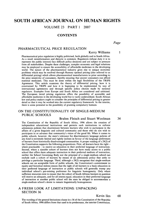 handle is hein.journals/soafjhr23 and id is 1 raw text is: SOUTH AFRICAN JOURNAL ON HUMAN RIGHTS
VOLUME 23 PART 1 2007
CONTENTS
Page
PHARMACEUTICAL PRICE REGULATION
Kerry Williams           I
Pharmaceutical price regulation is highly politicised, both globally and in South Africa.
As a result misinformation and rhetoric is common. Regulators (whose duty it is to
represent the public interest) face difficult policy decisions and are subject to pressure
from all stakeholders. Despite these challenges, complex economic and legal solutions
may be employed to ensure the accessibility of affordable medicines in the developing
world. The nature of the pharmaceutical industry gives rise to unique economic
problems which may be resolved through Ramsey optimal pricing (also referred to as
differential pricing) which allows pharmaceutical manufacturers to price according to
the price sensitivity of consumers, thereby ensuring that poorer consumers can afford
essential medicines. This must be done within the legal flexibilities of the TRIPS
Agreement. This article examines the theory of differential pricing, how it is
constrained by TRIPS and how it is beginning to be implemented by way of
international agreements and through specific policy choices made by national
regulators. Examples from Europe and South Africa are considered and criticised.
The European tiered pricing regulation offers the possibility of accessible and
affordable medicines in the developing world but is vastly underutilised. South African
law and policy makers ought to consider the principles of differential pricing in greater
detail so that it may be worked into the current regulatory framework. In the interim,
there is some potential in the possibility of granting compulsory licences.
ON THE CONSTITUTIONALITY OF SINGLE-MEDIUM
PUBLIC SCHOOLS
Brahm    Fleisch and Stuart Woolman             34
The Constitution of the Republic of South Africa, 1996 allows the creation of
independent educational institutions and permits such institutions to enforce
admissions policies that discriminate between learners who wish to participate in the
affairs of a given linguistic and cultural community and those who do not wish to
participate in or advance that community's vision of the good life. When it comes to
public schools, however, the state's tolerance for discriminatory language policies of
any kind is extremely limited and rightly inclines in favour of the language preferences
of learners from historically disadvantaged communities. A proper reading of s 29(2) of
the Constitution supports the following propositions. First, all learners have the right -
where practicable - to receive an education in their preferred language of instruction.
Second, where a sizeable cohort of learners does not have ready access to a public
school that offers them adequate instruction in their preferred medium of instruction,
neither the School Governing Body nor the principal of a single-medium school can
exclude such a cohort of learners by means of an admissions policy that seeks to
privilege a particular language. Third, although s 29(2) recognises that single-medium
schools are an acceptable form of public schools, the Constitution's commitment to
equity and historical redress means that the right of all learners to a basic education in
their preferred language of instruction at public schools will generally trump any
individual school's pre-existing preference for linguistic homogeneity. Only where
sufficient resources exist to ensure that the cohort of South African learners in question
will receive an adequate, and for all intents equal, education in their preferred language
of instruction at another public school will the state be obliged to accommodate a
single-medium school's desire to remain linguistically homogeneous.
A FRESH LOOK AT LIMITATIONS: UNPACKING
SECTION 36
Kevin lies        68
The wording of the general limitations clause in s 36 of the Constitution of the Republic
of South Africa, 1996 differs from that used in its predecessor, the interim Constitution.


