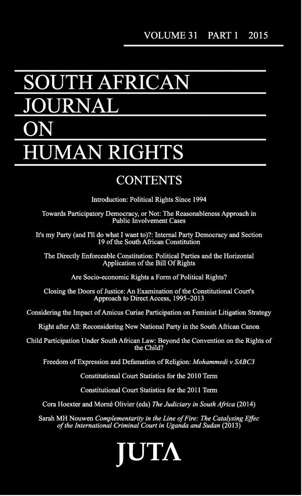 handle is hein.journals/soafjhr31 and id is 1 raw text is: 


                                  VOLUME 31 PART 1 2015





SOUTH AFRICAN


JOURNAL


ON


HUMAN RIGHTS


                          CONTENTS

                   Introduction: Political Rights Since 1994

     Towards Participatory Democracy, or Not: The Reasonableness Approach in
                         Public Involvement Cases

    It's my Party (and I'll do what I want to)?: Internal Party Democracy and Section
                     19 of the South African Constitution

      The Directly Enforceable Constitution: Political Parties and the Horizontal
                      Application of the Bill Of Rights
             Are Socio-economic Rights a Form of Political Rights?

      Closing the Doors of Justice: An Examination of the Constitutional Court's
                    Approach to Direct Access, 1995-2013
 Considering the Impact of Amicus Curiae Participation on Feminist Litigation Strategy

    Right after All: Reconsidering New National Party in the South African Canon
 Child Participation Under South African Law: Beyond the Convention on the Rights of
                               the Child?

      Freedom of Expression and Defamation of Religion: Mohammedi v SABC3

                Constitutional Court Statistics for the 2010 Term

                Constitutional Court Statistics for the 2011 Term

     Cora Hoexter and Morn6 Olivier (eds) The Judiciary in South Africa (2014)

     Sarah MH Nouwen Complementarity in the Line of Fire: The Catalysing Effec
          of the International Criminal Court in Uganda and Sudan (2013)



                          JUTA


