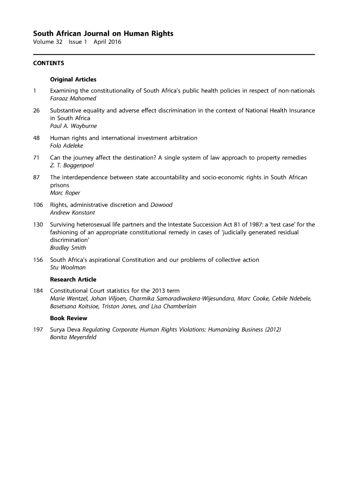 handle is hein.journals/soafjhr32 and id is 1 raw text is: 



South African Journal on Human Rights
Volume 32 Issue 1 April 2016


CONTENTS

      Original Articles
1     Examining the constitutionality of South Africa's public health policies in respect of non-nationals
      Faraaz Mahomed
26    Substantive equality and adverse effect discrimination in the context of National Health Insurance
      in South Africa
      Paul A. Wayburne
48    Human rights and international investment arbitration
      Fola Adeleke
71    Can the journey affect the destination? A single system of law approach to property remedies
      Z T. Boggenpoel
87    The interdependence between state accountability and socio-economic rights in South African
      prisons
      Marc Roper
106   Rights, administrative discretion and Dawood
      Andrew Konstant
130   Surviving heterosexual life partners and the Intestate Succession Act 81 of 1987: a 'test case' for the
      fashioning of an appropriate constitutional remedy in cases of 'judicially generated residual
      discrimination'
      Bradley Smith

156   South Africa's aspirational Constitution and our problems of collective action
      Stu Woolman
      Research Article
184   Constitutional Court statistics for the 2013 term
      Marie Wentzel, Johan Viljoen, Charmika Samaradiwakera-Wijesundara, Marc Cooke, Cebile Ndebele,
      Basetsana Koitsioe, Tristan Jones, and Lisa Chamberlain
      Book Review
197 Surya Deva Regulating Corporate Human Rights Violations: Humanizing Business (2012)
      Bonita Meyersfeld


