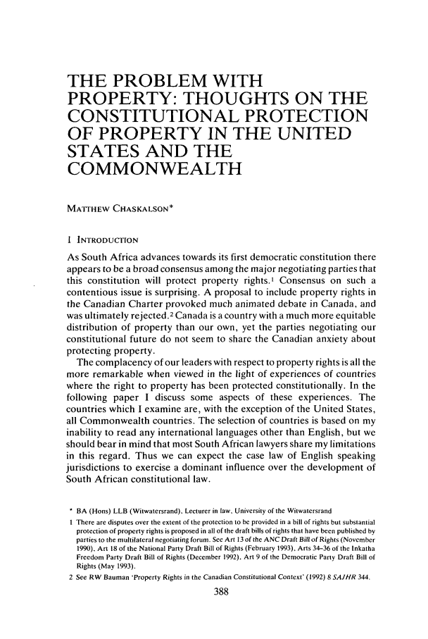 handle is hein.journals/soafjhr9 and id is 404 raw text is: THE PROBLEM WITH
PROPERTY: THOUGHTS ON THE
CONSTITUTIONAL PROTECTION
OF PROPERTY IN THE UNITED
STATES AND THE
COMMONWEALTH
MATTHEW CHASKALSON*
1 INTRODUCTION
As South Africa advances towards its first democratic constitution there
appears to be a broad consensus among the major negotiating parties that
this constitution will protect property rights.' Consensus on such a
contentious issue is surprising. A proposal to include property rights in
the Canadian Charter provoked much animated debate in Canada, and
was ultimately rejected.2 Canada is a country with a much more equitable
distribution of property than our own, yet the parties negotiating our
constitutional future do not seem to share the Canadian anxiety about
protecting property.
The complacency of our leaders with respect to property rights is all the
more remarkable when viewed in the light of experiences of countries
where the right to property has been protected constitutionally. In the
following paper I discuss some aspects of these experiences. The
countries which I examine are, with the exception of the United States,
all Commonwealth countries. The selection of countries is based on my
inability to read any international languages other than English, but we
should bear in mind that most South African lawyers share my limitations
in this regard. Thus we can expect the case law of English speaking
jurisdictions to exercise a dominant influence over the development of
South African constitutional law.
* BA (Hons) LLB (Witwatersrand), Lecturer in law, University of the Witwatersrand
I There are disputes over the extent of the protection to be provided in a bill of rights but substantial
protection of property rights is proposed in all of the draft bills of rights that have been published by
parties to the multilateral negotiating forum. See Art 13 of the ANC Draft Bill of Rights (November
1990), Art 18 of the National Party Draft Bill of Rights (February 1993), Arts 34-36 of the Inkatha
Freedom Party Draft Bill of Rights (December 1992). Art 9 of the Democratic Party Draft Bill of
Rights (May 1993).
2 See RW Bauman 'Property Rights in the Canadian Constitutional Context* (1992) 8 SAJHR 344.
388


