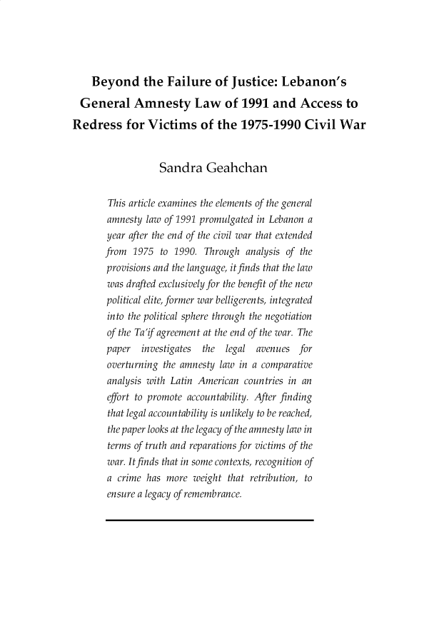 handle is hein.journals/soas6 and id is 1 raw text is: 





    Beyond the Failure of Justice: Lebanon's

  General Amnesty Law of 1991 and Access to

Redress for Victims of the 1975-1990 Civil War


                  Sandra Geahchan


       This article examines the elements of the general
       amnesty law of 1991 promulgated in Lebanon a
       year after the end of the civil war that extended
       from 1975 to 1990. Through analysis of the
       provisions and the language, it finds that the law
       was drafted exclusively for the benefit of the new
       political elite, former war belligeren ts, in tegrated
       into the political sphere through the negotiation
       of the Ta'if agreement at the end of the war. The
       paper  investigates the  legal avenues for
       overturning the amnesty law in a comparative
       analysis with Latin American countries in an
       effort to promote accountability. After finding
       that legal accountability is unlikely to be reached,
       the paper looks at the legacy of the amnesty law in
       terms of truth and reparations for victims of the
       war. It finds that in some contexts, recognition of
       a crime has more weight that retribution, to
       ensure a legacy of remembrance.


