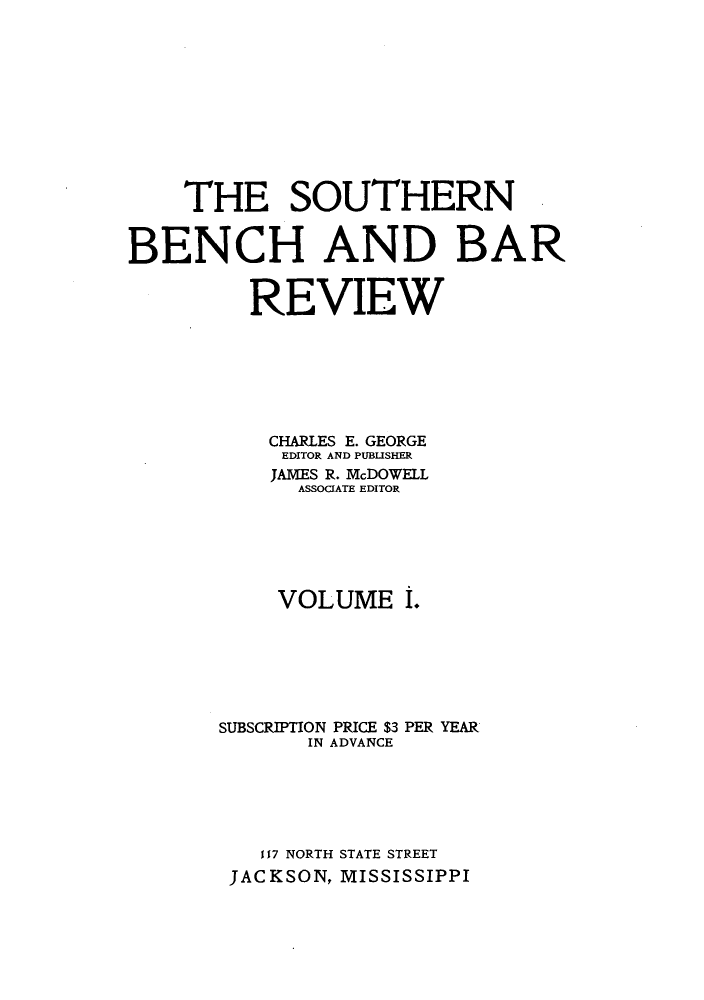 handle is hein.journals/sobenbr1 and id is 1 raw text is: THE SOUTHERN
BENCH AND BAR
REVIEW
CHARLES E. GEORGE
EDITOR AND PUBLISHER
JAMES R. McDOWELL
ASSOCIATE EDITOR
VOLUME I.
SUBSCRIPTION PRICE $3 PER YEAR
IN ADVANCE
117 NORTH STATE STREET
JACKSON, MISSISSIPPI


