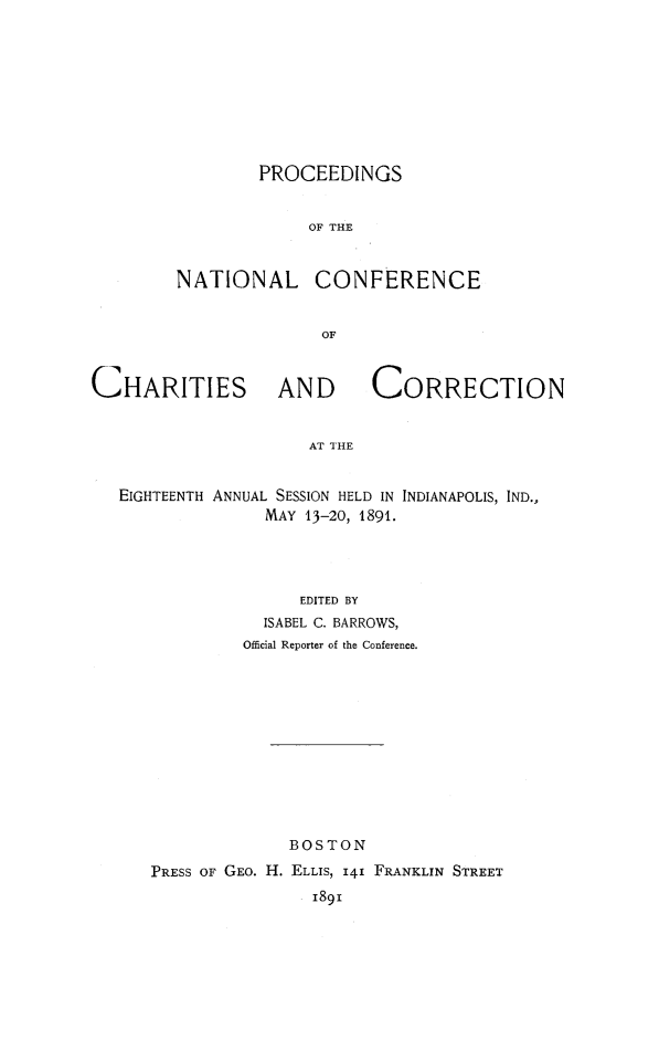 handle is hein.journals/sociwef18 and id is 1 raw text is: 










        PROCEEDINGS


             OF THE



NATIONAL CONFERENCE


              OF


CHARITIES AND CORRECTION


                     AT THE


   EIGHTEENTH ANNUAL SESSION HELD IN INDIANAPOLIS, IND.,
                 MAY 13-20, 1891.


               EDITED BY
           ISABEL C. BARROWS,
         Offcial Reporter of the Conference.












              BOSTON

PRESS OF GEO. H. ELLIS, I41 FRANKLIN STREET
                189i


