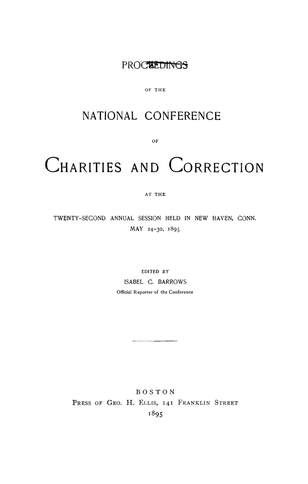 handle is hein.journals/sociwef22 and id is 1 raw text is: 








        PROCUMNdS


             OF THE



NATIONAL CONFERENCE


               OF


CHARITIES AND CORRECTION


                     AT THE


  TWENTY-SECOND ANNUAL SESSION HELD IN NEW HAVEN, CONN.
                  MAY 24-30, 1895


               EDITED BY
           ISABEL C. BARROWS
         Official Reporter of the Conference














             BOSTON
PRESS OF GEO. H. ELLIS, 141 FRANKLIN STREET
                1895


