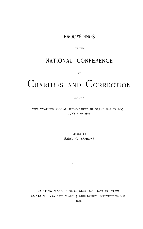 handle is hein.journals/sociwef23 and id is 1 raw text is: 










        PROCEEDINGS


             OF  NHE



NATIONAL CONFERENCE


              OF


CHARITIES AND CORRECTION



                     AT THE



  TWENTY-THIRD ANNUAL SESSION HELD IN GRAND RAPIDS, MICH.
                  JUNE 4-10, 1896


    EDITED BY
ISABEL C. BARROWS


   BOSTON, MASS.. GEo. H. ELLIS, 14f FRANKLIN STREET
LONDON: P. S. KING & SON, 5 KING STREET, WESTMINSTER, S.W.
                    1896



