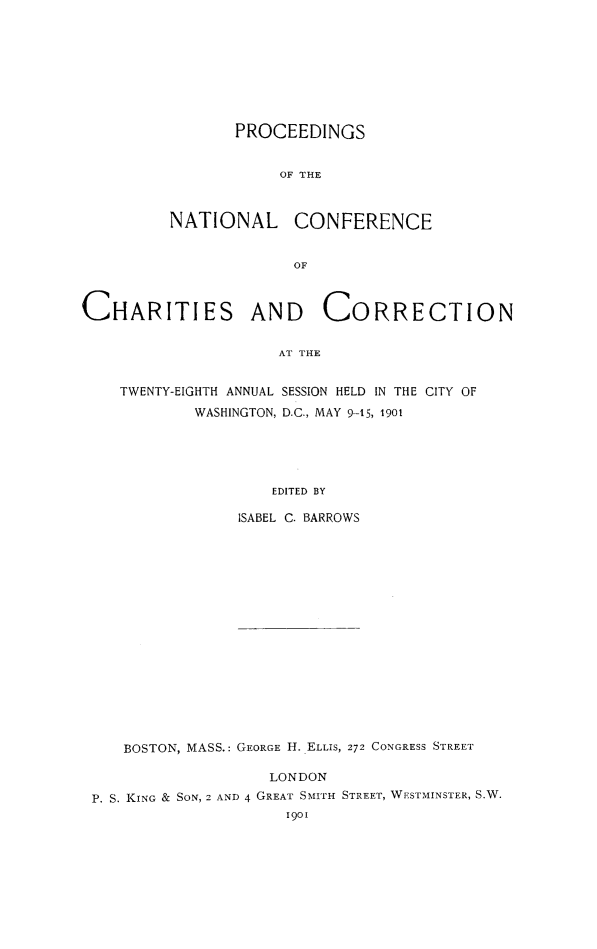 handle is hein.journals/sociwef28 and id is 1 raw text is: 









       PROCEEDINGS


            OF THE



NATIONAL CONFERENCE


             OF


CHARITIES AND CORRECTION


                     AT THE


    TWENTY-EIGHTH ANNUAL SESSION HELD IN THE CITY OF
            WASHINGTON, D.C., MAY 9-15, 1901





                     EDITED BY


ISABEL C. BARROWS


   BOSTON, MASS.: GEORGE H. ELLIS, 272 CONGRESS STREET

                   LONDON
P. S. KING & SoN, 2 AND 4 GREAT SmirH STREET, WESTMINSTER, S.W.
                     1901


