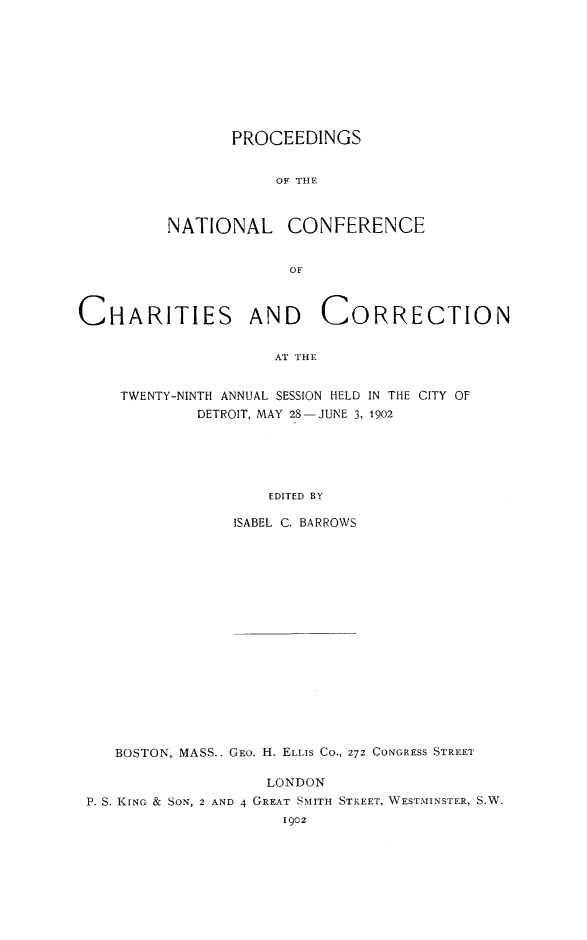handle is hein.journals/sociwef29 and id is 1 raw text is: 









                PROCEEDINGS


                     OF THE



          NATIONAL CONFERENCE






CHARITIES AND CORRECTION


                     AT THE


    TWENTY-NINTH ANNUAL SESSION HELD IN THE CITY OF
             DETROIT, MAY 28-JUNE 3, 1902





                    EDITED BY

                 ISABEL C. BARROWS

















    BOSTON, MASS.. GEO. H. ELLIS CO., 272 CONGRESS STREET

                    LONDON
 P. S. KING & SON, 2 AND 4 GREAT SMITH STREET, WESTMINSTER, S.W.
                      1902


