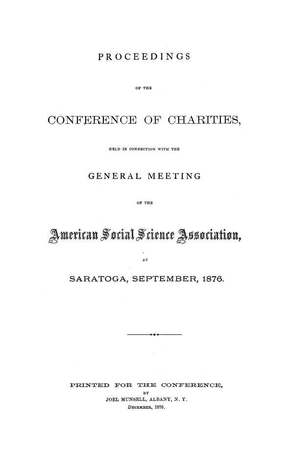 handle is hein.journals/sociwef3 and id is 1 raw text is: 









PROCEEDINGS




       OF THE


CONFE~RENCE


OF  CHARITIES,


    HELD IN CONNECTION WITH THE




GENERAL MEETING




         OF THE










         AT


SARATOGA,  SEPTEMBER,   1876.



















PRINTED FOR TII2E CONFERENCE,
             BY
       JOEL MUNSELL, ALBANY, N. Y.
           DECEMBER, 1876.


