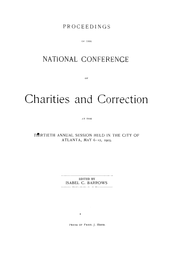 handle is hein.journals/sociwef30 and id is 1 raw text is: 





PROCEED   I NGS


Oil HE


NATIONAL


CONFERENCE


Charities and Correction



                  AT THE


TITlRTIETH ANNUAL SESSION
         ATLANTA, MAY


HELD IN THE CITY OF
6-12, 1903.


    EDITED BY
ISABEL C. BARROWS


PRESS OF FRED. J. HEER.


