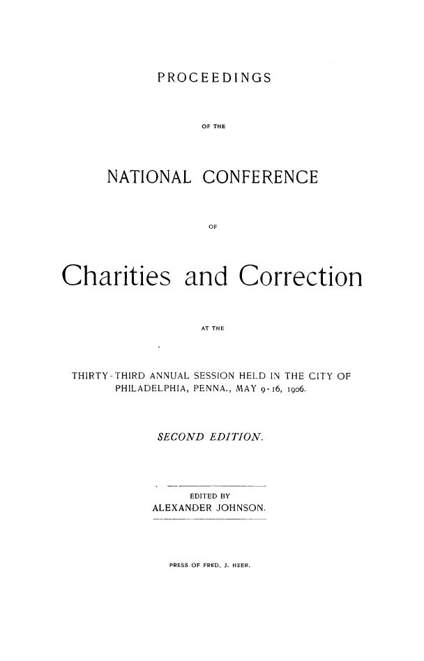 handle is hein.journals/sociwef33 and id is 1 raw text is: 






       PROCEEDINGS



            OF THE




NATIONAL CONFERENCE



             OF


Charities and Correction



                  AT THE




 THIRTY-THIRD ANNUAL SESSION HELD IN THE CITY OF
       PHILADELPHIA, PENNA., MAY 9- 16, igo6.


SECOND  EDITION.





     EDITED BY
ALEXANDER JOHNSON.


PRESS OF FRED. J. HEER.


