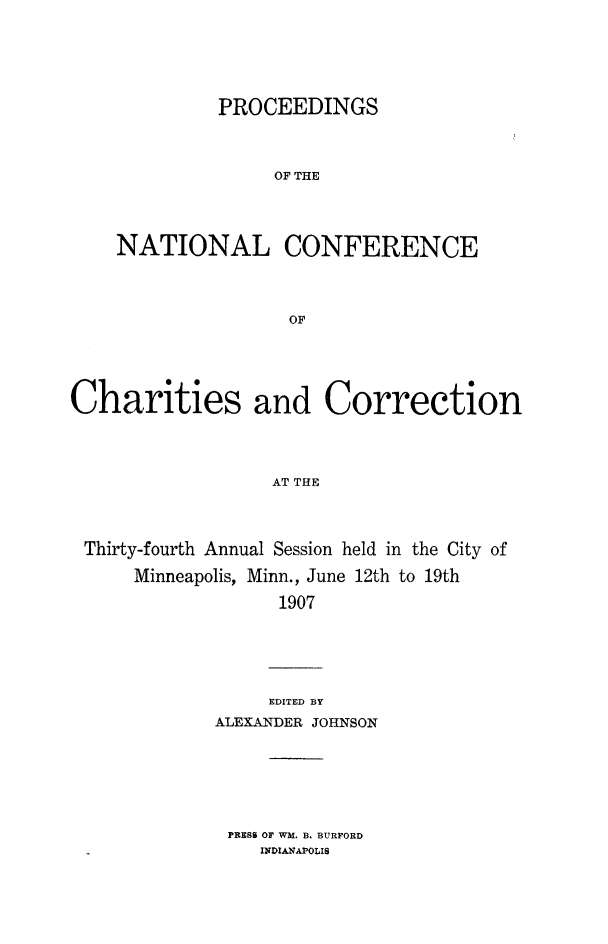 handle is hein.journals/sociwef34 and id is 1 raw text is: 






         PROCEEDINGS



              OF THE




NATIONAL CONFERENCE




               OF


Charities and Correction




                  AT THE




 Thirty-fourth Annual Session held in the City of

      Minneapolis, Minn., June 12th to 19th

                   1907


     EDITED BY
ALEXANDER JOHNSON


PRESS OF WM. B. BURFORD
   INDIANAPOLIS


