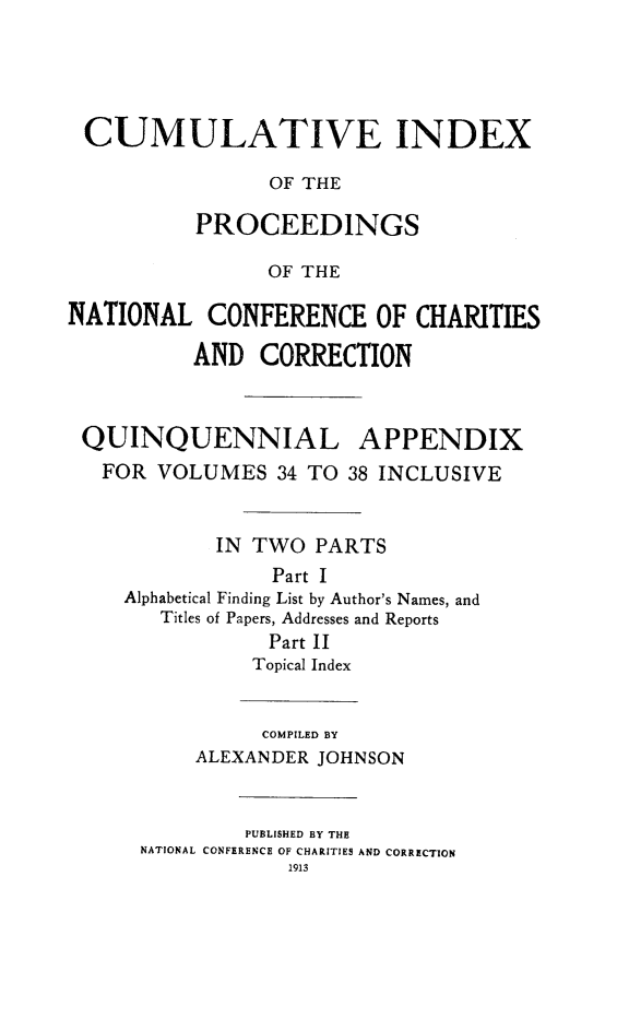 handle is hein.journals/sociwef3438 and id is 1 raw text is: 





CUMULATIVE INDEX

                OF THE

          PROCEEDINGS

                OF THE

NATIONAL   CONFERENCE OF CHARITIES

          AND   CORRECTION



 QUINQUENNIAL APPENDIX
   FOR VOLUMES   34 TO 38 INCLUSIVE



            IN TWO  PARTS
                 Part I
     Alphabetical Finding List by Author's Names, and
        Titles of Papers, Addresses and Reports
                Part II
                Topical Index


                COMPILED BY
          ALEXANDER JOHNSON



              PUBLISHED BY THE
      NATIONAL CONFERENCE OF CHARITIES AND CORRECTION
                  1913


