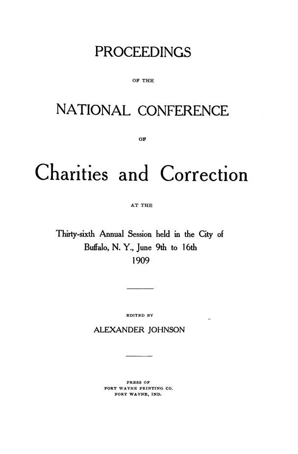 handle is hein.journals/sociwef36 and id is 1 raw text is: 




           PROCEEDINGS


                   01 THE



    NATIONAL CONFERENCE







Charities and Correction


                  AT THE


    Thirty-sixth Annual Session held in the City of
         Buffalo, N. Y., June 9th to 16th
                   1909


      EDITED BY

ALEXANDER JOHNSON


    PRESS OF
FORT WAYNE PRINTING CO.
  FORT WAYNE, IND.


