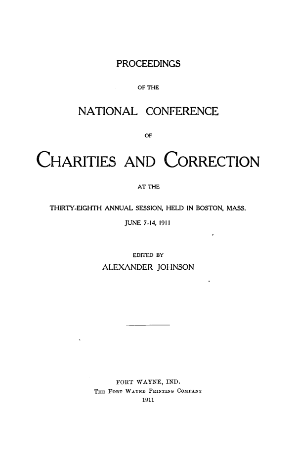 handle is hein.journals/sociwef38 and id is 1 raw text is: 








       PROCEEDINGS


           OF THE



NATIONAL CONFERENCE


             OF


CHARITIES AND CORRECTION


                   AT THE


  THIRTY-EIGHTH ANNUAL SESSION, HELD IN BOSTON, MASS.


    JUNE 7-14, 1911




      EDITED BY

ALEXANDER JOHNSON


    FORT WAYNE, IND.
THE FORT WAYNE PRINTING COMPANY
         1911


