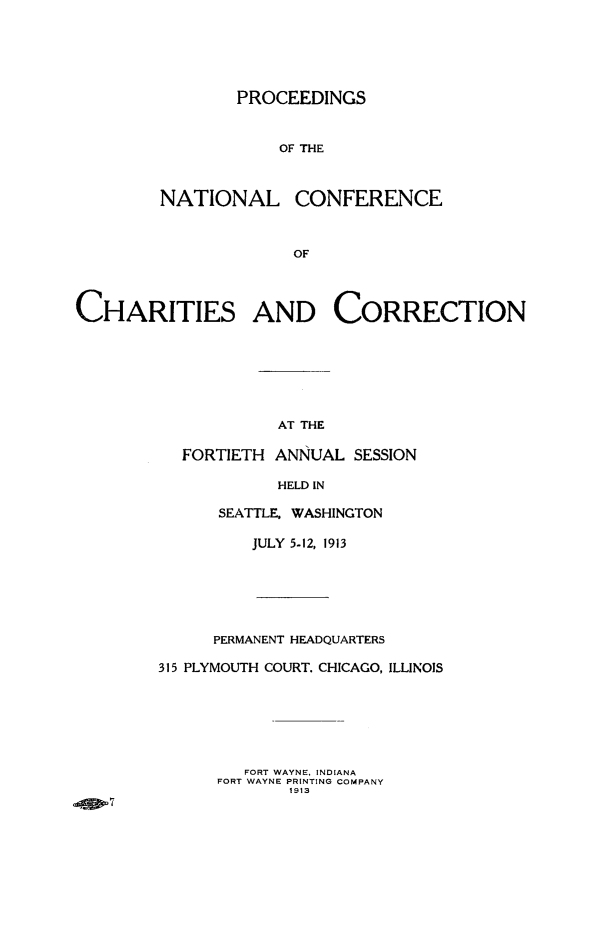 handle is hein.journals/sociwef40 and id is 1 raw text is: 






        PROCEEDINGS



            OF THE



NATIONAL CONFERENCE



              OF


CHARITIES AND CORRECTION








                     AT THE

           FORTIETH ANNUAL  SESSION


            HELD IN

      SEATTLE, WASHINGTON

          JULY 5-12, 1913







      PERMANENT HEADQUARTERS

315 PLYMOUTH COURT. CHICAGO, ILLINOIS







         FORT WAYNE, INDIANA
      FORT WAYNE PRINTING COMPANY
             1913



