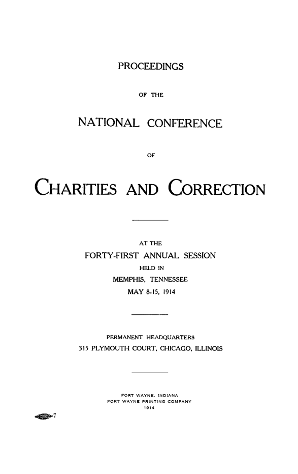handle is hein.journals/sociwef41 and id is 1 raw text is: 









        PROCEEDINGS



            OF THE



NATIONAL CONFERENCE




              OF


CHARITIES AND CORRECTION







                     AT THE

          FORTY-FIRST ANNUAL  SESSION

                     HELD IN

                MEMPHIS, TENNESSEE

                  MAY 8-15, 1914






              PERMANENT HEADQUARTERS

         315 PLYMOUTH COURT, CHICAGO, ILLINOIS






                 FORT WAYNE, INDIANA
              FORT WAYNE PRINTING COMPANY
                      1914
  ,4SW


