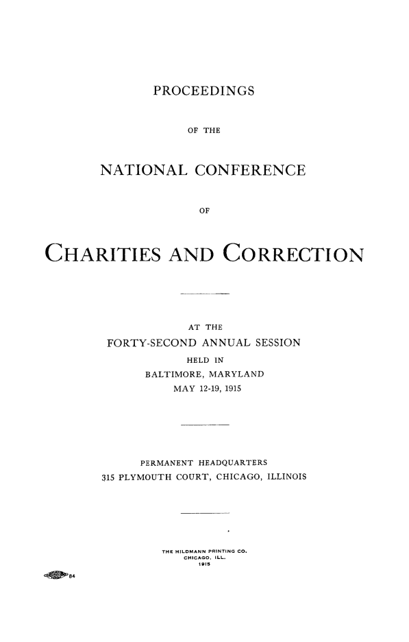 handle is hein.journals/sociwef42 and id is 1 raw text is: 









       PROCEEDINGS



            OF THE




NATIONAL CONFERENCE




              OF


CHARITIES AND CORRECTION







                    AT THE

         FORTY-SECOND ANNUAL SESSION

                    HELD IN

              BALTIMORE, MARYLAND

                  MAY 12-19, 1915








             PERMANENT HEADQUARTERS

        315 PLYMOUTH COURT, CHICAGO, ILLINOIS








                THE HILDMANN PRINTING CO.
                   CHICAGO. ILL.
                     1915
  .A 084



