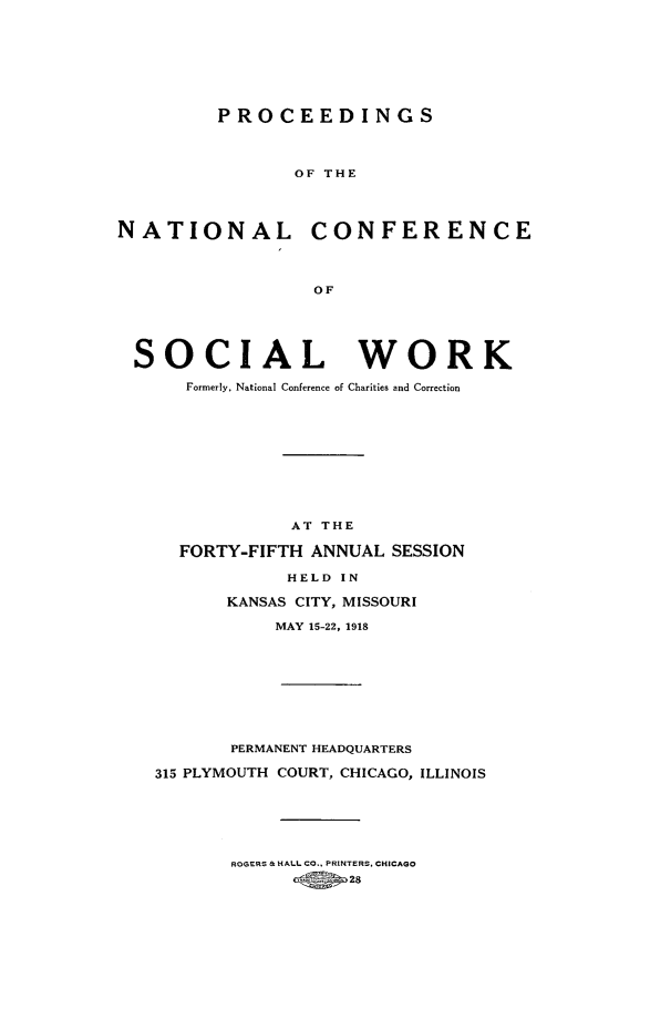 handle is hein.journals/sociwef45 and id is 1 raw text is: 








         PROCEEDINGS



                OF THE




NATIONAL CONFERENCE




                  OF





 SOCIAL WORK

      Formerly, National Conference of Charities and Correction











                AT THE

      FORTY-FIFTH ANNUAL SESSION

                HELD IN

          KANSAS CITY, MISSOURI

               MAY 15-22, 1918









          PERMANENT HEADQUARTERS

   315 PLYMOUTH COURT, CHICAGO, ILLINOIS


ROGERS & HALL CO., PRINTERS. CHICAGO

      <g so 28



