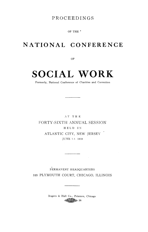 handle is hein.journals/sociwef46 and id is 1 raw text is: 





PROCEEDINGS


                  OF THE '




NATIONAL CONFERENCE



                   OF





    SOCIAL WORK


Formerly, National Conference of Charities and Correction











             AT TH E

  FORTY-SIXTH ANNUAL  SESSION

            HELD  IN

     ATLANTIC CITY, NEW JERSEY

            JUNE 1-5 1919










       PERMANENT HEADQUARTERS

315 PLYMOUTH COURT, CHICAGO, ILLINOIS






      Rogers & Hall Co., Printers, Chicago
                  28


